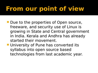 From our point of view
 Due to the properties of Open source,
freeware, and security use of Linux is
growing in State and Central government
in India. Kerala and Andhra has already
started their movement.
 University of Pune has converted its
syllabus into open source based
technologies from last academic year.
 