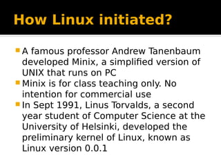 How Linux initiated?
 A famous professor Andrew Tanenbaum
developed Minix, a simplified version of
UNIX that runs on PC
 Minix is for class teaching only. No
intention for commercial use
 In Sept 1991, Linus Torvalds, a second
year student of Computer Science at the
University of Helsinki, developed the
preliminary kernel of Linux, known as
Linux version 0.0.1
 