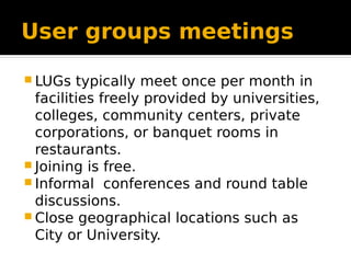 User groups meetings
 LUGs typically meet once per month in
facilities freely provided by universities,
colleges, community centers, private
corporations, or banquet rooms in
restaurants.
 Joining is free.
 Informal conferences and round table
discussions.
 Close geographical locations such as
City or University.
 