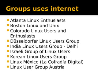 Groups uses internet
 Atlanta Linux Enthusiasts
 Boston Linux and Unix
 Colorado Linux Users and
Enthusiasts
 Düsseldorfer Linux Users Group
 India Linux Users Group - Delhi
 Israeli Group of Linux Users
 Korean Linux Users Group
 Linux México (La Cofradía Digital)
 Linux User Group Austria
 