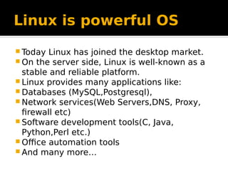 Linux is powerful OS
 Today Linux has joined the desktop market.
 On the server side, Linux is well-known as a
stable and reliable platform.
 Linux provides many applications like:
 Databases (MySQL,Postgresql),
 Network services(Web Servers,DNS, Proxy,
firewall etc)
 Software development tools(C, Java,
Python,Perl etc.)
 Office automation tools
 And many more…
 