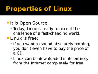 Properties of Linux
 It is Open Source
 Today, Linux is ready to accept the
challenge of a fast-changing world.
 Linux is free:
 If you want to spend absolutely nothing,
you don't even have to pay the price of
a CD.
 Linux can be downloaded in its entirety
from the Internet completely for free.
 