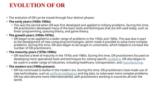 EVOLUTION OF OR
• The evolution of OR can be traced through four distinct phases:
• The early years (1930s-1950s):
• This was the period when OR was first developed and applied to military problems. During this time,
OR practitioners developed many of the basic tools and techniques that are still used today, such as
linear programming, queuing theory, and game theory.
• The growth years (1950s-1970s):
• OR began to be applied to a wider range of problems in the 1950s and 1960s. This was due in part
to the development of new computing technologies, which made it possible to solve more complex
problems. During this time, OR also began to be taught in universities, which helped to increase the
number of OR practitioners.
• The maturity years (1970s-1990s):
• OR reached a level of maturity in the 1970s and 1980s. During this time, OR practitioners focused on
developing more specialized tools and techniques for solving specific problems. OR also began to
be used in a wider range of industries, including healthcare, transportation, and manufacturing.
• The modern era (1990s-present):
• OR has continued to evolve in the modern era. During this time, OR practitioners have made use of
new technologies, such as artificial intelligence and big data, to solve even more complex problems.
OR has also become more internationalized, with practitioners working in countries all over the
world.
 