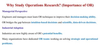 Why Study Operations Research? (Importance of OR)
Managerial Perspective
Engineers and managers must learn OR techniques to improve their decision-making ability.
OR bridges the gap between intuition-based decisions and scientific, data-driven decisions.
Industrial Adoption
Industries are now highly aware of OR’s potential benefits.
Many organizations have dedicated OR teams working on solving strategic and operational
problems.
 