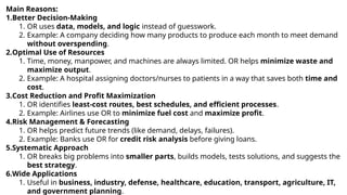 Main Reasons:
1.Better Decision-Making
1. OR uses data, models, and logic instead of guesswork.
2. Example: A company deciding how many products to produce each month to meet demand
without overspending.
2.Optimal Use of Resources
1. Time, money, manpower, and machines are always limited. OR helps minimize waste and
maximize output.
2. Example: A hospital assigning doctors/nurses to patients in a way that saves both time and
cost.
3.Cost Reduction and Profit Maximization
1. OR identifies least-cost routes, best schedules, and efficient processes.
2. Example: Airlines use OR to minimize fuel cost and maximize profit.
4.Risk Management & Forecasting
1. OR helps predict future trends (like demand, delays, failures).
2. Example: Banks use OR for credit risk analysis before giving loans.
5.Systematic Approach
1. OR breaks big problems into smaller parts, builds models, tests solutions, and suggests the
best strategy.
6.Wide Applications
1. Useful in business, industry, defense, healthcare, education, transport, agriculture, IT,
and government planning.
 
