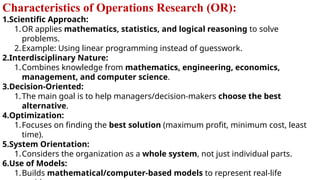 Characteristics of Operations Research (OR):
1.Scientific Approach:
1.OR applies mathematics, statistics, and logical reasoning to solve
problems.
2.Example: Using linear programming instead of guesswork.
2.Interdisciplinary Nature:
1.Combines knowledge from mathematics, engineering, economics,
management, and computer science.
3.Decision-Oriented:
1.The main goal is to help managers/decision-makers choose the best
alternative.
4.Optimization:
1.Focuses on finding the best solution (maximum profit, minimum cost, least
time).
5.System Orientation:
1.Considers the organization as a whole system, not just individual parts.
6.Use of Models:
1.Builds mathematical/computer-based models to represent real-life
 