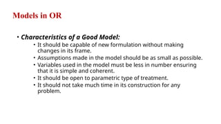 Models in OR
• Characteristics of a Good Model:
• It should be capable of new formulation without making
changes in its frame.
• Assumptions made in the model should be as small as possible.
• Variables used in the model must be less in number ensuring
that it is simple and coherent.
• It should be open to parametric type of treatment.
• It should not take much time in its construction for any
problem.
 