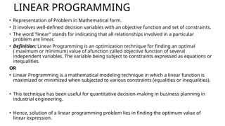 LINEAR PROGRAMMING
• Representation of Problem in Mathematical form.
• It involves well-defined decision variables with an objective function and set of constraints.
• The word “linear” stands for indicating that all relationships involved in a particular
problem are linear.
• Definition: Linear Programming is an optimization technique for finding an optimal
( maximum or minimum) value of afunction called objective function of several
independent variables. The variable being subject to constraints expressed as equations or
inequalities.
OR
• Linear Programming is a mathematical modeling technique in which a linear function is
maximized or minimized when subjected to various constraints (equalities or inequalities).
• This technique has been useful for quantitative decision-making in business planning in
industrial engineering.
• Hence, solution of a linear programming problem lies in finding the optimum value of
linear expression.
 