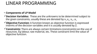 LINEAR PROGRAMMING
• Components of LP Model
Decision Variables: These are the unknowns to be determined subject to
the given constraints, usually these are denoted by x1,x2, x3…xn
Objective Function: A function known as objective function is expressed
interms of the decision variables and it is usually denoted by Z.
Constraints: There are always certain limitations (constraints) on the use of
resources. Eg labour, raw material, etc. These constraint limit the value of
objective function.
 