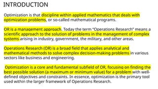 INTRODUCTION
Optimization is that discipline within applied mathematics that deals with
optimization problems, or so-called mathematical programs.
OR is a management approach. Today the term “Operations Research” means a
scientific approach to the solution of problems in the management of complex
systems arising in industry, government, the military, and other areas.
Operations Research (OR) is a broad field that applies analytical and
mathematical methods to solve complex decision-making problems in various
sectors like business and engineering.
Optimization is a core and fundamental subfield of OR, focusing on finding the
best possible solution (a maximum or minimum value) for a problem with well-
defined objectives and constraints. In essence, optimization is the primary tool
used within the larger framework of Operations Research.
 