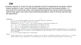 A person requires 10, 12 and 12 units of chemicals A, B and C respectively for his garden. A liquid
product contains 5, 2 and 1 units of A, B and C respectively per jar. A dry product contains 1, 2
and 4 units of A, B and C per carton. If the liquid product sells for Rs.3 per jar and the dry product
sells Rs.2 per carton, how many of each should be purchased in order to minimize cost and meet
the requirement?
CW
4
 