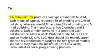 • 7.A manufacturer produces two types of models M1 & M2.
Each model of type M1 requires 4 hr of grinding and 2 hr of
polishing. Whereas model M2 requires 2 hr of grinding and 5
hr of polishing. The manufacturer has 2 grinders and 3
polishers. Each grinder works 40 hr a week and each
polisher works 60 hr a week. Profit on model M1 is Rs 3.00
and on model M2 is Rs 4.00. How should the manufacturer
allocate his production capacity to the two types of models,
so that he may make the maximum profit in a week?
Formulate it as linear programming problem.
CW
 