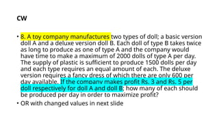• 8. A toy company manufactures two types of doll; a basic version
doll A and a deluxe version doll B. Each doll of type B takes twice
as long to produce as one of type A and the company would
have time to make a maximum of 2000 dolls of type A per day.
The supply of plastic is sufficient to produce 1500 dolls per day
and each type requires an equal amount of each. The deluxe
version requires a fancy dress of which there are only 600 per
day available. If the company makes profit Rs. 3 and Rs. 5 per
doll respectively for doll A and doll B; how many of each should
be produced per day in order to maximize profit?
• OR with changed values in next slide
CW
 