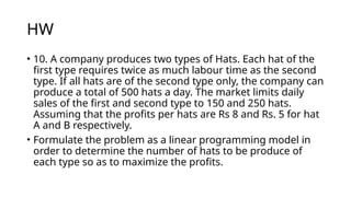 HW
• 10. A company produces two types of Hats. Each hat of the
first type requires twice as much labour time as the second
type. If all hats are of the second type only, the company can
produce a total of 500 hats a day. The market limits daily
sales of the first and second type to 150 and 250 hats.
Assuming that the profits per hats are Rs 8 and Rs. 5 for hat
A and B respectively.
• Formulate the problem as a linear programming model in
order to determine the number of hats to be produce of
each type so as to maximize the profits.
 