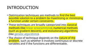INTRODUCTION
• Optimization techniques are methods to find the best
possible solution to a problem by maximizing or minimizing
a function under certain constraints.
• These techniques are broadly categorized into classical
methods (like linear programming), numerical methods
(such as gradient descent), and evolutionary algorithms
(like genetic algorithms).
• The choice of technique depends on the nature of the
problem, such as whether it involves continuous or discrete
variables and if the functions are differentiable.
 