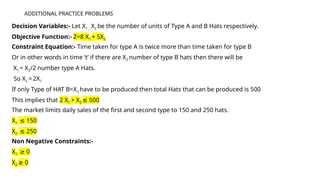 ADDITIONAL PRACTICE PROBLEMS
Decision Variables:- Let X1 , X2 be the number of units of Type A and B Hats respectively.
Objective Function:- Z=8 X1 + 5X2
Constraint Equation:- Time taken for type A is twice more than time taken for type B
Or in other words in time ‘t’ if there are X2 number of type B hats then there will be
X1 = X2/2 number type A Hats.
So X2 = 2X1
If only Type of HAT B=X2 have to be produced then total Hats that can be produced is 500
This implies that 2 X1 + X2 500
≤
The market limits daily sales of the first and second type to 150 and 250 hats.
X1 150
≤
X2 250
≤
Non Negative Constraints:-
X1 0
≥
X2 0
≥
 
