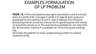 EXAMPLES FORMULATION
OF LP PROBLEM
PROB. 13. A firm manufactures two types of products A and B and sells
them at a profit of Rs. 2 on type A and Rs.3 on type B. Each product is
processed on two machines G and H. Type A requires one minute of
processing time on G and two minutes on H; type B requires one minute
on G and one minute on H. The machine G is available for not more than
6hr 40 min while machine H is available for 10 hrs during any working
day.
Formulate the problem as linear programming problem to achieve
maximum profit.
 