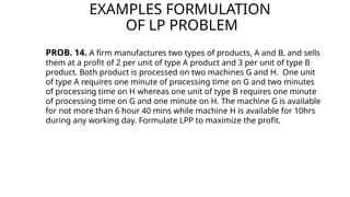 EXAMPLES FORMULATION
OF LP PROBLEM
PROB. 14. A firm manufactures two types of products, A and B, and sells
them at a profit of 2 per unit of type A product and 3 per unit of type B
product. Both product is processed on two machines G and H. One unit
of type A requires one minute of processing time on G and two minutes
of processing time on H whereas one unit of type B requires one minute
of processing time on G and one minute on H. The machine G is available
for not more than 6 hour 40 mins while machine H is available for 10hrs
during any working day. Formulate LPP to maximize the profit.
 