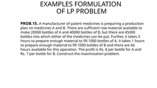 EXAMPLES FORMULATION
OF LP PROBLEM
PROB.15. A manufacturer of patent medicines is preparing a production
plan on medicines A and B. There are sufficient row material available to
make 20000 bottles of A and 40000 bottles of B, but there are 45000
bottles into which either of the medicines can be put. Further, it takes 3
hours to prepare enough material to fill 1000 bottles of A, it takes 1 hours
to prepare enough material to fill 1000 bottles of B and there are 66
hours available for this operation. The profit is Rs. 8 per bottle for A and
Rs. 7 per bottle for B. Construct the maximization problem.
 