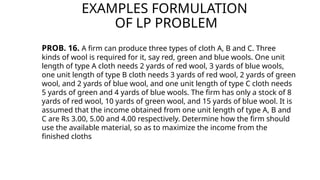 EXAMPLES FORMULATION
OF LP PROBLEM
PROB. 16. A firm can produce three types of cloth A, B and C. Three
kinds of wool is required for it, say red, green and blue wools. One unit
length of type A cloth needs 2 yards of red wool, 3 yards of blue wools,
one unit length of type B cloth needs 3 yards of red wool, 2 yards of green
wool, and 2 yards of blue wool, and one unit length of type C cloth needs
5 yards of green and 4 yards of blue wools. The firm has only a stock of 8
yards of red wool, 10 yards of green wool, and 15 yards of blue wool. It is
assumed that the income obtained from one unit length of type A, B and
C are Rs 3.00, 5.00 and 4.00 respectively. Determine how the firm should
use the available material, so as to maximize the income from the
finished cloths
 