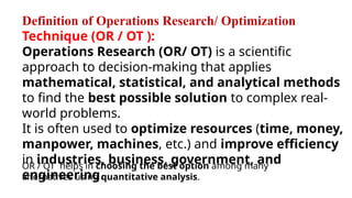 Definition of Operations Research/ Optimization
Technique (OR / OT ):
Operations Research (OR/ OT) is a scientific
approach to decision-making that applies
mathematical, statistical, and analytical methods
to find the best possible solution to complex real-
world problems.
It is often used to optimize resources (time, money,
manpower, machines, etc.) and improve efficiency
in industries, business, government, and
engineering.
OR / OT helps in choosing the best option among many
alternatives using quantitative analysis.
 