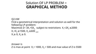 Solution OF LP PROBLEM –
GRAPHICAL METHOD
Q2.HW
Find a geometrical interpretation and solution as well for the
following LP problem:
Maximize Z= 3X1+5X2 , subject to restrictions X1+2X2 2000
≤ ,
X1+X2 1500, X
≤ 2 600
≤ and
X1 0, X
≥ 2 0.
≥
Answer is
Z is max at point X1= 1000, X2 = 500 and max value of Z is 5500
 