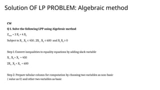 Solution OF LP PROBLEM: Algebraic method
CW
Q 1. Solve the following LPP using Algebraic method
Zmax = 3 X1 + 4 X2
Subject to X1 + X2 ≤ 450 , 2X1 + X2 ≤ 600 and X1, X2 ≥ 0
Step 1. Convert inequalities to equality equations by adding slack variable
X1 + X2 + X3 = 450
2X1 + X2 + X4 = 600
Step 2. Prepare tabular column for computation by choosing two variables as non-basic
( value as 0) and other two variables as basic
 