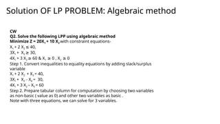Solution OF LP PROBLEM: Algebraic method
CW
Q2. Solve the following LPP using algebraic method
Minimize Z = 20X1 + 10 X2 with constraint equations-
X1 + 2 X2 40,
≤
3X1 + X2 30,
≥
4X1 + 3 X2 60 & X
≥ 1 0 , X
≥ 2 0
≥
Step 1. Convert inequalities to equality equations by adding slack/surplus
variable
X1 + 2 X2 + X3 = 40,
3X1 + X2 - X4 = 30,
4X1 + 3 X2 – X5 = 60
Step 2. Prepare tabular column for computation by choosing two variables
as non-basic ( value as 0) and other two variables as basic .
Note with three equations, we can solve for 3 variables.
 