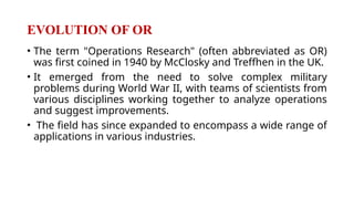 EVOLUTION OF OR
• The term "Operations Research" (often abbreviated as OR)
was first coined in 1940 by McClosky and Treffhen in the UK.
• It emerged from the need to solve complex military
problems during World War II, with teams of scientists from
various disciplines working together to analyze operations
and suggest improvements.
• The field has since expanded to encompass a wide range of
applications in various industries.
 