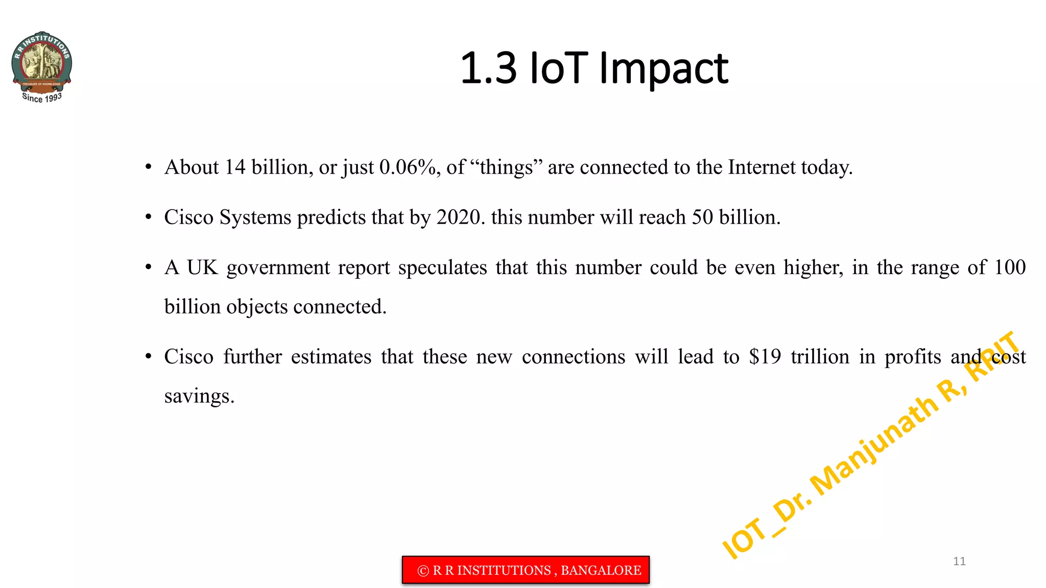 1.3 IoT Impact
• About 14 billion, or just 0.06%, of “things” are connected to the Internet today.
• Cisco Systems predicts that by 2020. this number will reach 50 billion.
• A UK government report speculates that this number could be even higher, in the range of 100
billion objects connected.
• Cisco further estimates that these new connections will lead to $19 trillion in profits and cost
savings.
11
© R R INSTITUTIONS , BANGALORE
 
