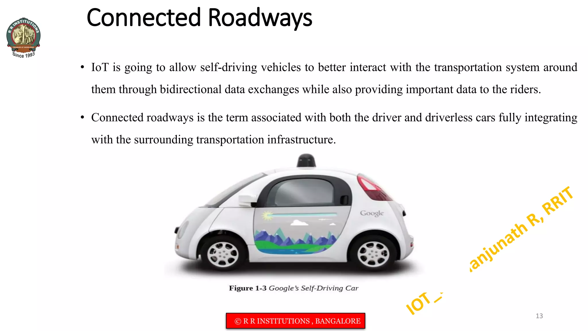 Connected Roadways
• IoT is going to allow self-driving vehicles to better interact with the transportation system around
them through bidirectional data exchanges while also providing important data to the riders.
• Connected roadways is the term associated with both the driver and driverless cars fully integrating
with the surrounding transportation infrastructure.
13
© R R INSTITUTIONS , BANGALORE
 