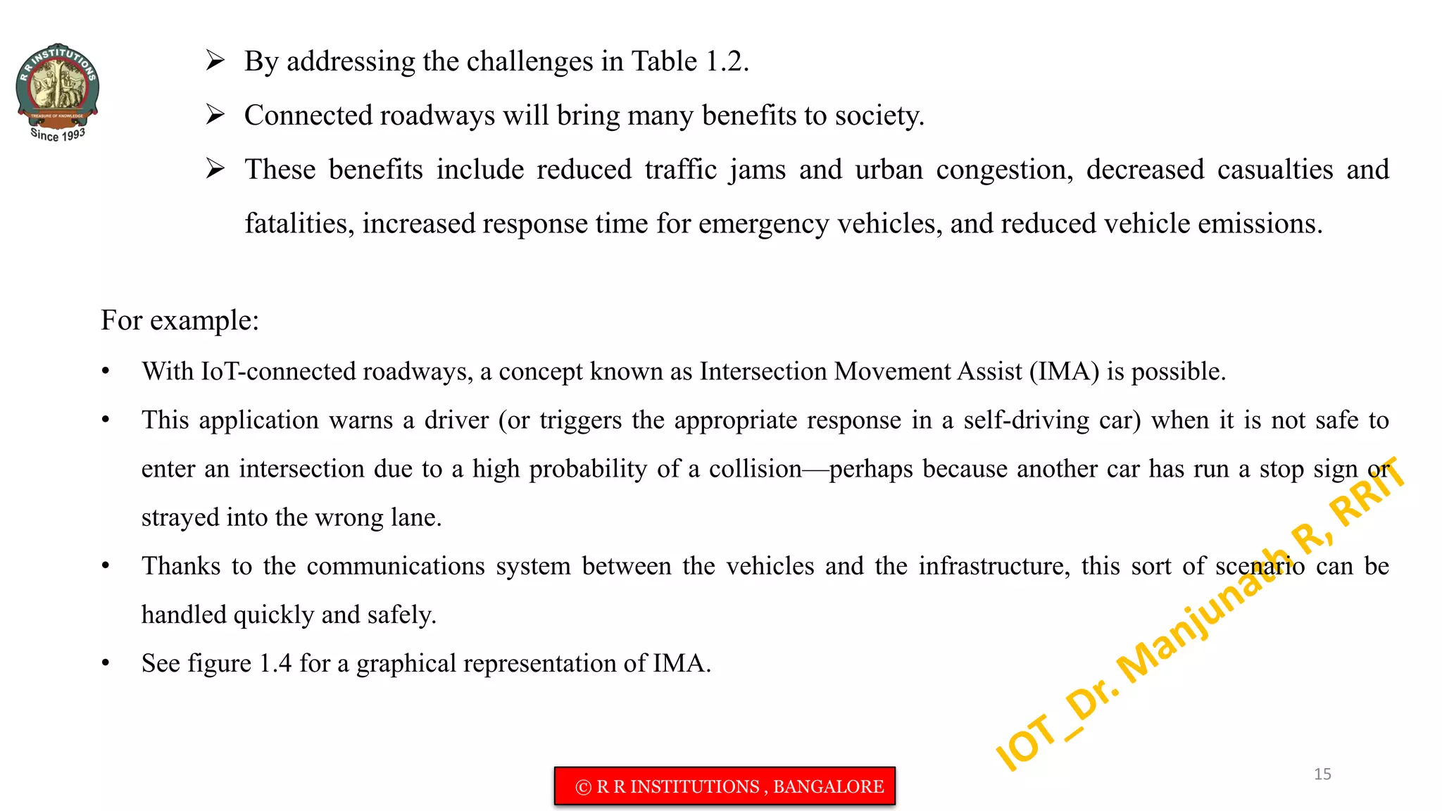 By addressing the challenges in Table 1.2.
 Connected roadways will bring many benefits to society.
 These benefits include reduced traffic jams and urban congestion, decreased casualties and
fatalities, increased response time for emergency vehicles, and reduced vehicle emissions.
For example:
• With IoT-connected roadways, a concept known as Intersection Movement Assist (IMA) is possible.
• This application warns a driver (or triggers the appropriate response in a self-driving car) when it is not safe to
enter an intersection due to a high probability of a collision—perhaps because another car has run a stop sign or
strayed into the wrong lane.
• Thanks to the communications system between the vehicles and the infrastructure, this sort of scenario can be
handled quickly and safely.
• See figure 1.4 for a graphical representation of IMA.
15
© R R INSTITUTIONS , BANGALORE
 