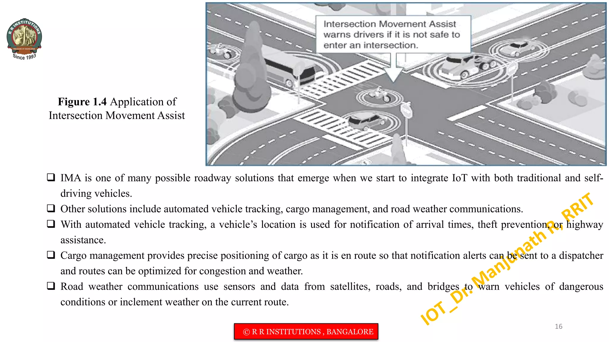 Figure 1.4 Application of
Intersection Movement Assist
 IMA is one of many possible roadway solutions that emerge when we start to integrate IoT with both traditional and self-
driving vehicles.
 Other solutions include automated vehicle tracking, cargo management, and road weather communications.
 With automated vehicle tracking, a vehicle’s location is used for notification of arrival times, theft prevention, or highway
assistance.
 Cargo management provides precise positioning of cargo as it is en route so that notification alerts can be sent to a dispatcher
and routes can be optimized for congestion and weather.
 Road weather communications use sensors and data from satellites, roads, and bridges to warn vehicles of dangerous
conditions or inclement weather on the current route.
16
© R R INSTITUTIONS , BANGALORE
 