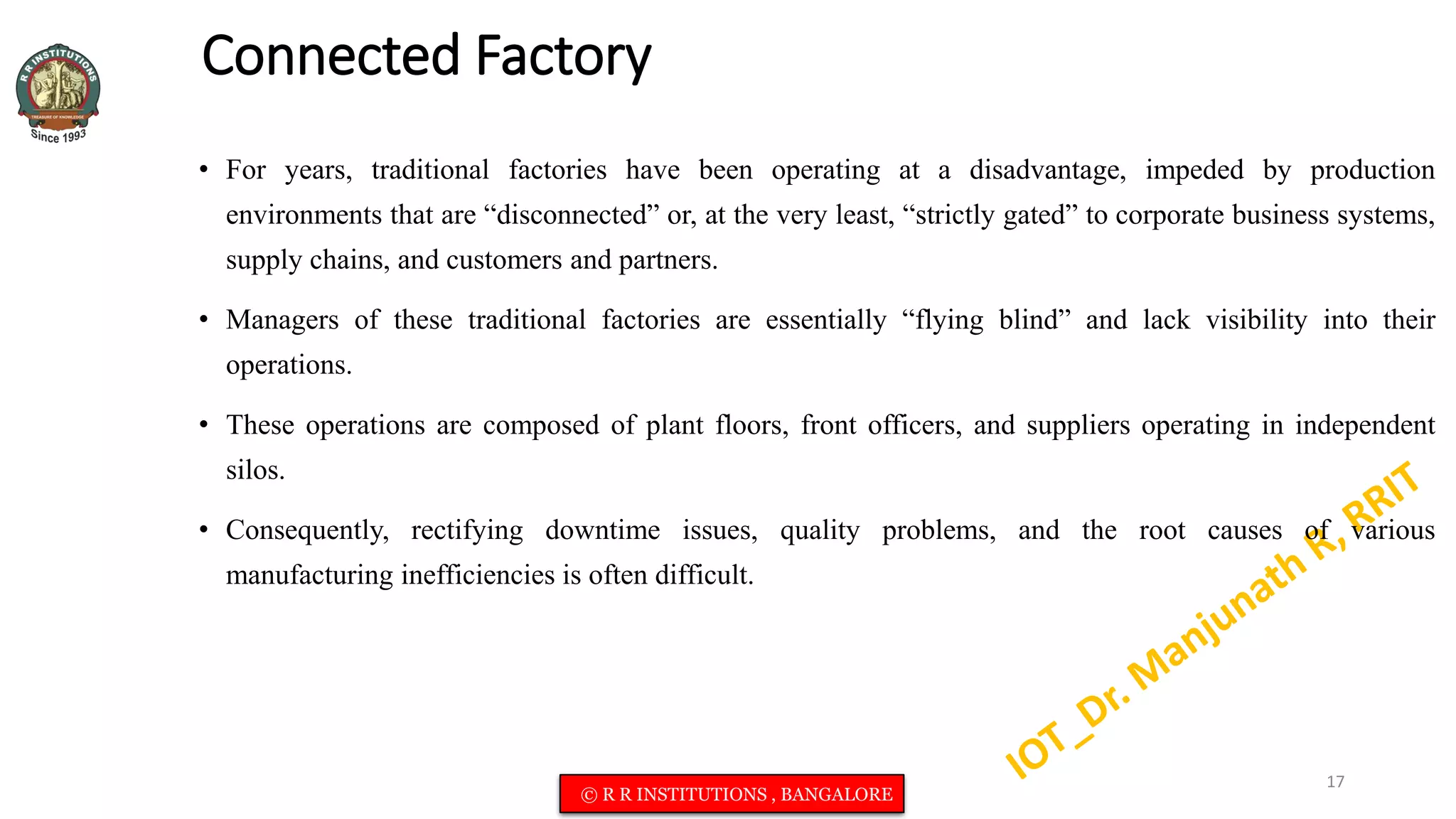 Connected Factory
• For years, traditional factories have been operating at a disadvantage, impeded by production
environments that are “disconnected” or, at the very least, “strictly gated” to corporate business systems,
supply chains, and customers and partners.
• Managers of these traditional factories are essentially “flying blind” and lack visibility into their
operations.
• These operations are composed of plant floors, front officers, and suppliers operating in independent
silos.
• Consequently, rectifying downtime issues, quality problems, and the root causes of various
manufacturing inefficiencies is often difficult.
17
© R R INSTITUTIONS , BANGALORE
 