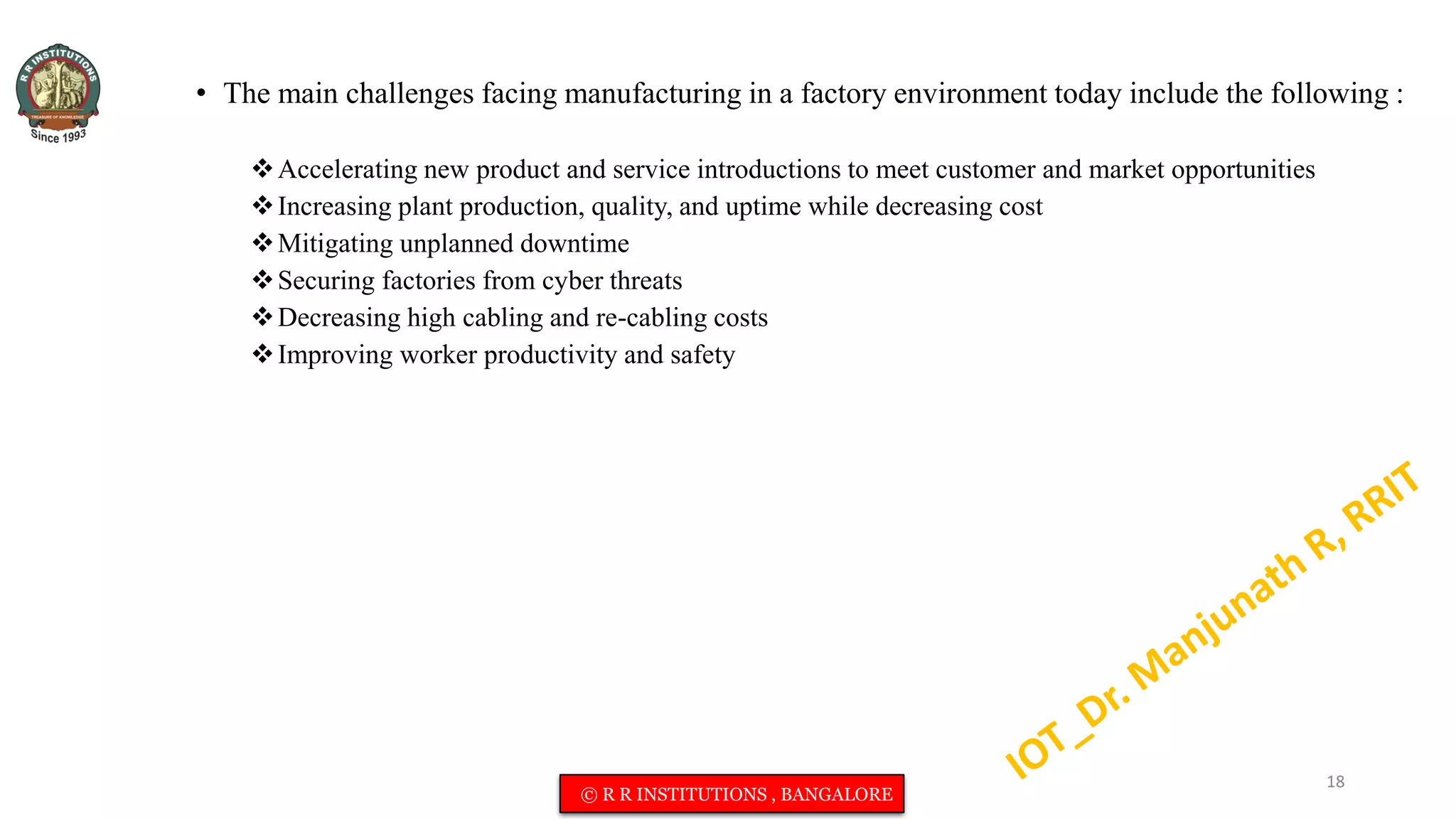 • The main challenges facing manufacturing in a factory environment today include the following :
Accelerating new product and service introductions to meet customer and market opportunities
Increasing plant production, quality, and uptime while decreasing cost
Mitigating unplanned downtime
Securing factories from cyber threats
Decreasing high cabling and re-cabling costs
Improving worker productivity and safety
18
© R R INSTITUTIONS , BANGALORE
 