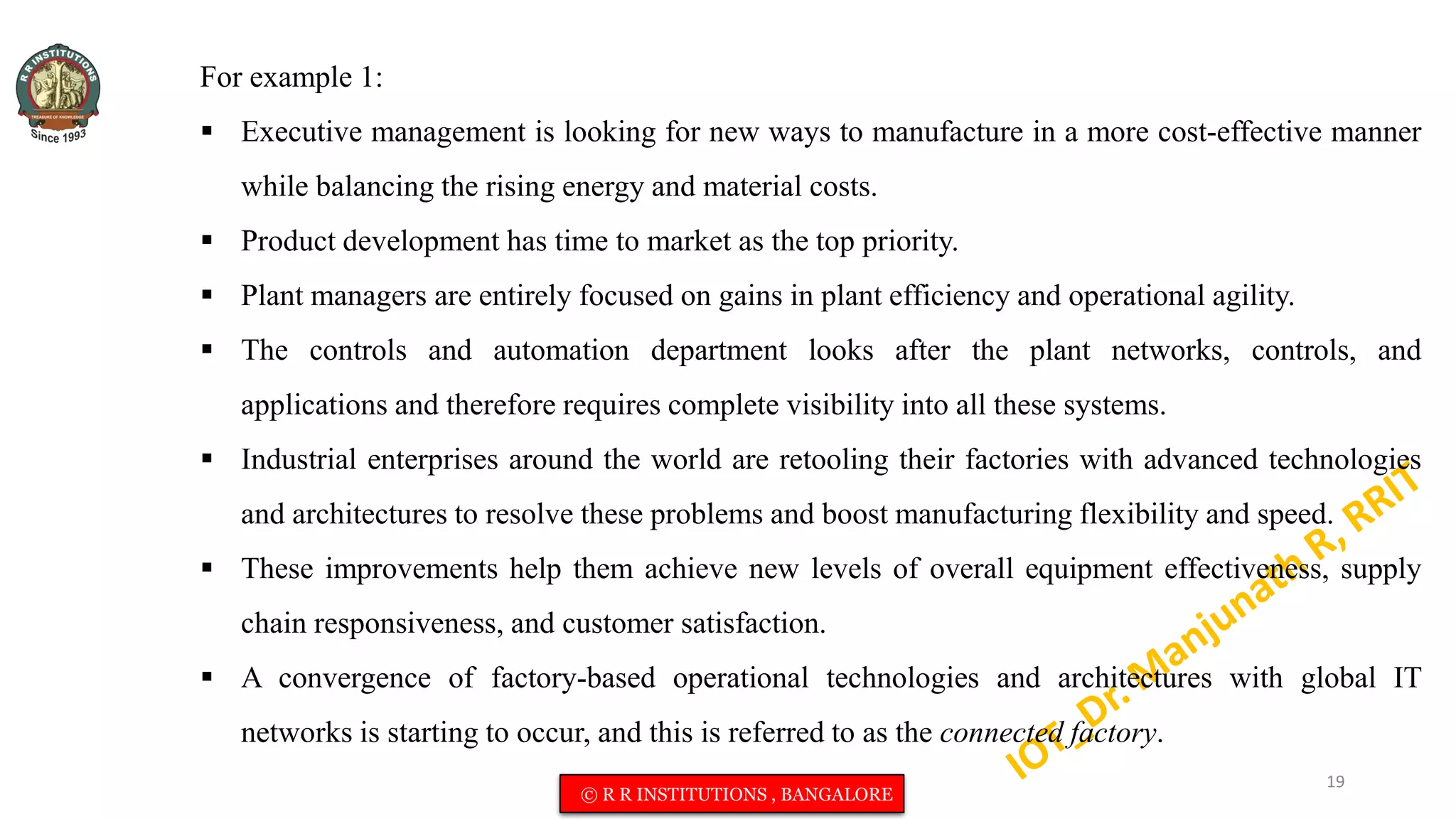 For example 1:
 Executive management is looking for new ways to manufacture in a more cost-effective manner
while balancing the rising energy and material costs.
 Product development has time to market as the top priority.
 Plant managers are entirely focused on gains in plant efficiency and operational agility.
 The controls and automation department looks after the plant networks, controls, and
applications and therefore requires complete visibility into all these systems.
 Industrial enterprises around the world are retooling their factories with advanced technologies
and architectures to resolve these problems and boost manufacturing flexibility and speed.
 These improvements help them achieve new levels of overall equipment effectiveness, supply
chain responsiveness, and customer satisfaction.
 A convergence of factory-based operational technologies and architectures with global IT
networks is starting to occur, and this is referred to as the connected factory.
19
© R R INSTITUTIONS , BANGALORE
 