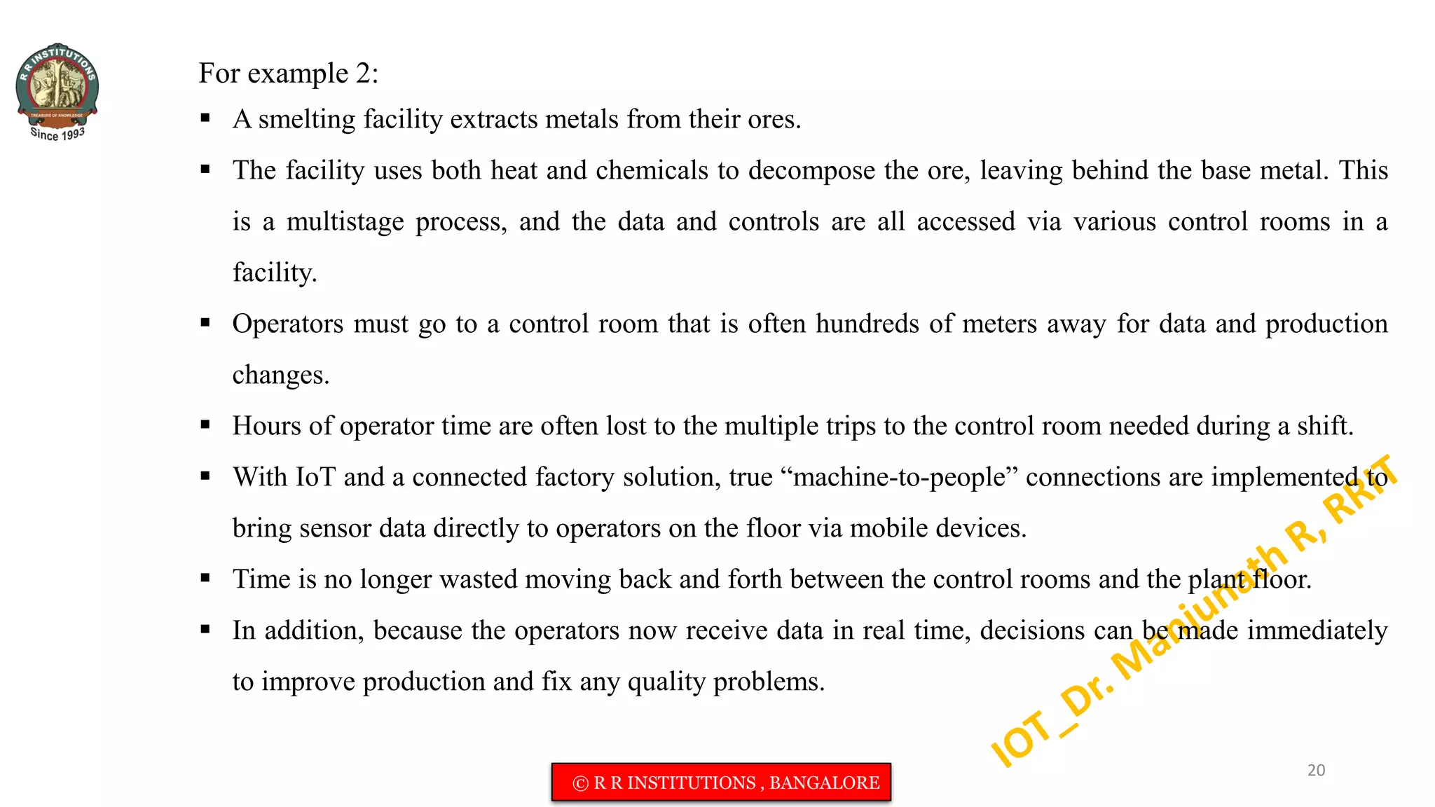 For example 2:
 A smelting facility extracts metals from their ores.
 The facility uses both heat and chemicals to decompose the ore, leaving behind the base metal. This
is a multistage process, and the data and controls are all accessed via various control rooms in a
facility.
 Operators must go to a control room that is often hundreds of meters away for data and production
changes.
 Hours of operator time are often lost to the multiple trips to the control room needed during a shift.
 With IoT and a connected factory solution, true “machine-to-people” connections are implemented to
bring sensor data directly to operators on the floor via mobile devices.
 Time is no longer wasted moving back and forth between the control rooms and the plant floor.
 In addition, because the operators now receive data in real time, decisions can be made immediately
to improve production and fix any quality problems.
20
© R R INSTITUTIONS , BANGALORE
 