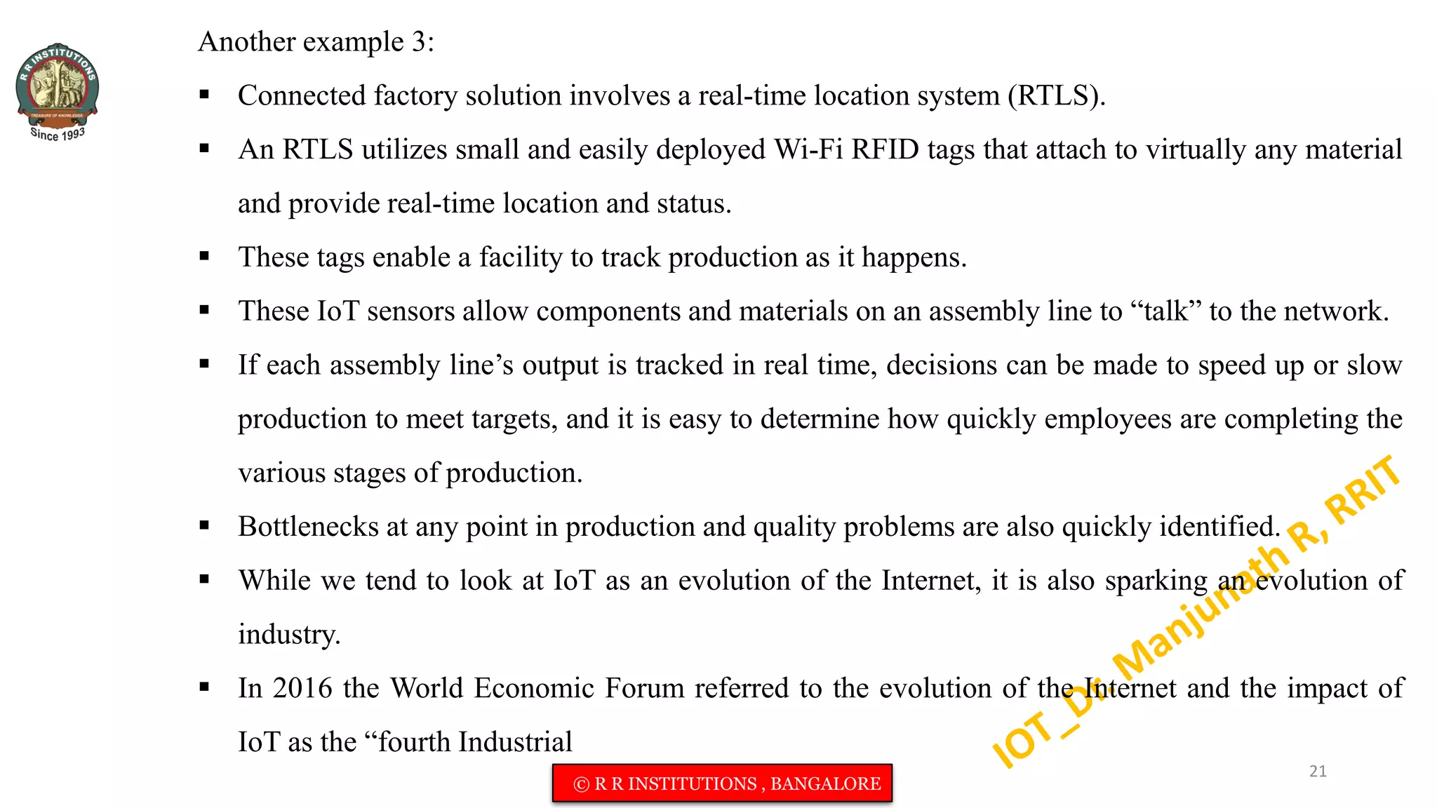 Another example 3:
 Connected factory solution involves a real-time location system (RTLS).
 An RTLS utilizes small and easily deployed Wi-Fi RFID tags that attach to virtually any material
and provide real-time location and status.
 These tags enable a facility to track production as it happens.
 These IoT sensors allow components and materials on an assembly line to “talk” to the network.
 If each assembly line’s output is tracked in real time, decisions can be made to speed up or slow
production to meet targets, and it is easy to determine how quickly employees are completing the
various stages of production.
 Bottlenecks at any point in production and quality problems are also quickly identified.
 While we tend to look at IoT as an evolution of the Internet, it is also sparking an evolution of
industry.
 In 2016 the World Economic Forum referred to the evolution of the Internet and the impact of
IoT as the “fourth Industrial
21
© R R INSTITUTIONS , BANGALORE
 