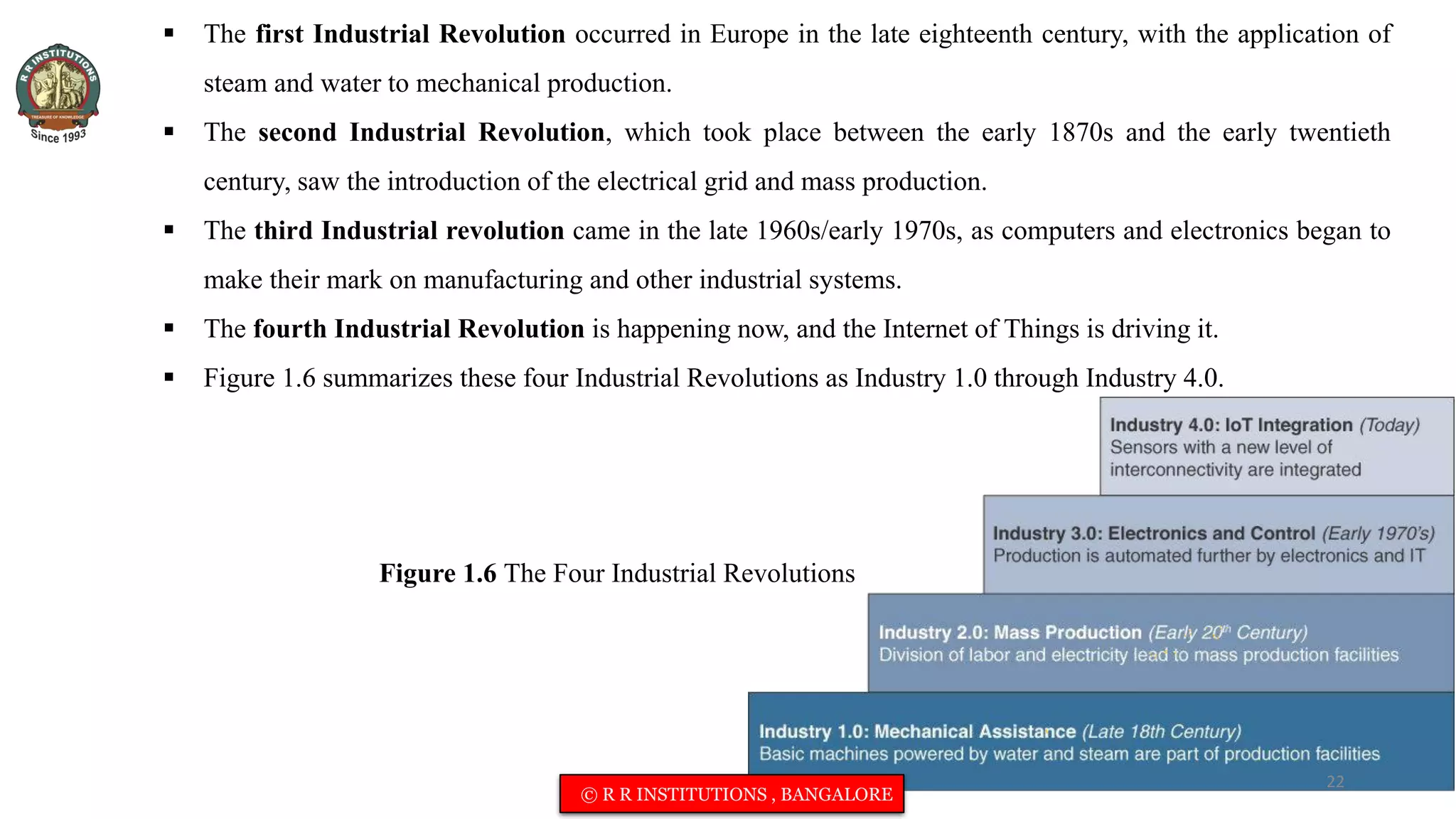 Figure 1.6 The Four Industrial Revolutions
 The first Industrial Revolution occurred in Europe in the late eighteenth century, with the application of
steam and water to mechanical production.
 The second Industrial Revolution, which took place between the early 1870s and the early twentieth
century, saw the introduction of the electrical grid and mass production.
 The third Industrial revolution came in the late 1960s/early 1970s, as computers and electronics began to
make their mark on manufacturing and other industrial systems.
 The fourth Industrial Revolution is happening now, and the Internet of Things is driving it.
 Figure 1.6 summarizes these four Industrial Revolutions as Industry 1.0 through Industry 4.0.
22
© R R INSTITUTIONS , BANGALORE
 
