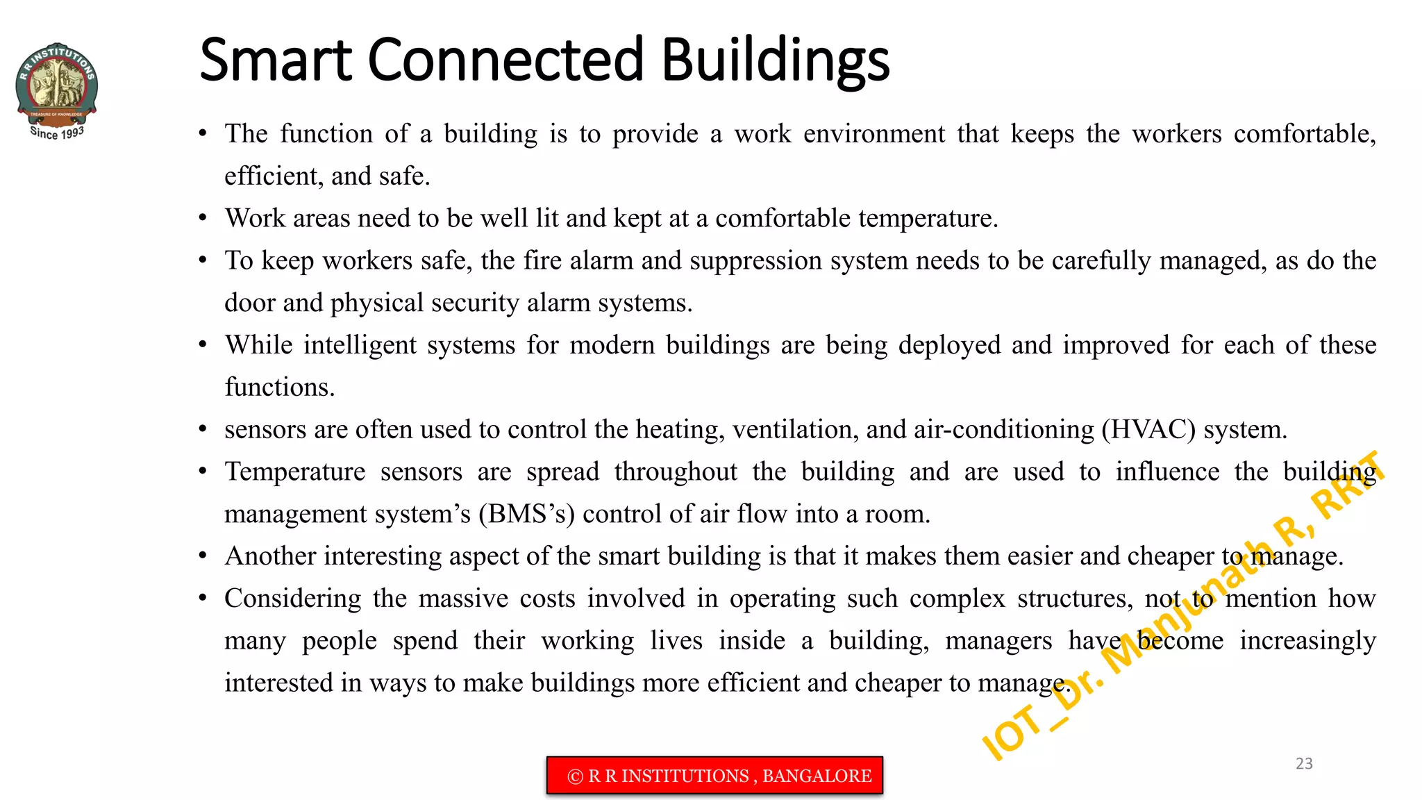 Smart Connected Buildings
• The function of a building is to provide a work environment that keeps the workers comfortable,
efficient, and safe.
• Work areas need to be well lit and kept at a comfortable temperature.
• To keep workers safe, the fire alarm and suppression system needs to be carefully managed, as do the
door and physical security alarm systems.
• While intelligent systems for modern buildings are being deployed and improved for each of these
functions.
• sensors are often used to control the heating, ventilation, and air-conditioning (HVAC) system.
• Temperature sensors are spread throughout the building and are used to influence the building
management system’s (BMS’s) control of air flow into a room.
• Another interesting aspect of the smart building is that it makes them easier and cheaper to manage.
• Considering the massive costs involved in operating such complex structures, not to mention how
many people spend their working lives inside a building, managers have become increasingly
interested in ways to make buildings more efficient and cheaper to manage.
23
© R R INSTITUTIONS , BANGALORE
 