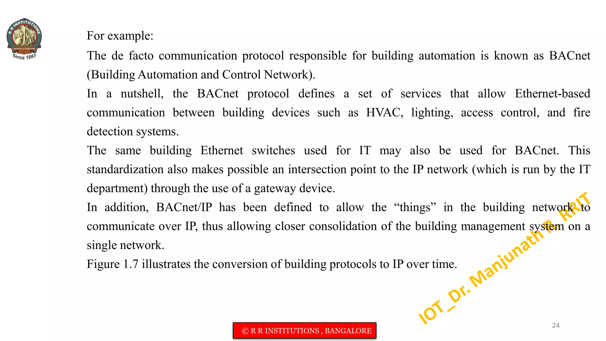 For example:
The de facto communication protocol responsible for building automation is known as BACnet
(Building Automation and Control Network).
In a nutshell, the BACnet protocol defines a set of services that allow Ethernet-based
communication between building devices such as HVAC, lighting, access control, and fire
detection systems.
The same building Ethernet switches used for IT may also be used for BACnet. This
standardization also makes possible an intersection point to the IP network (which is run by the IT
department) through the use of a gateway device.
In addition, BACnet/IP has been defined to allow the “things” in the building network to
communicate over IP, thus allowing closer consolidation of the building management system on a
single network.
Figure 1.7 illustrates the conversion of building protocols to IP over time.
24
© R R INSTITUTIONS , BANGALORE
 