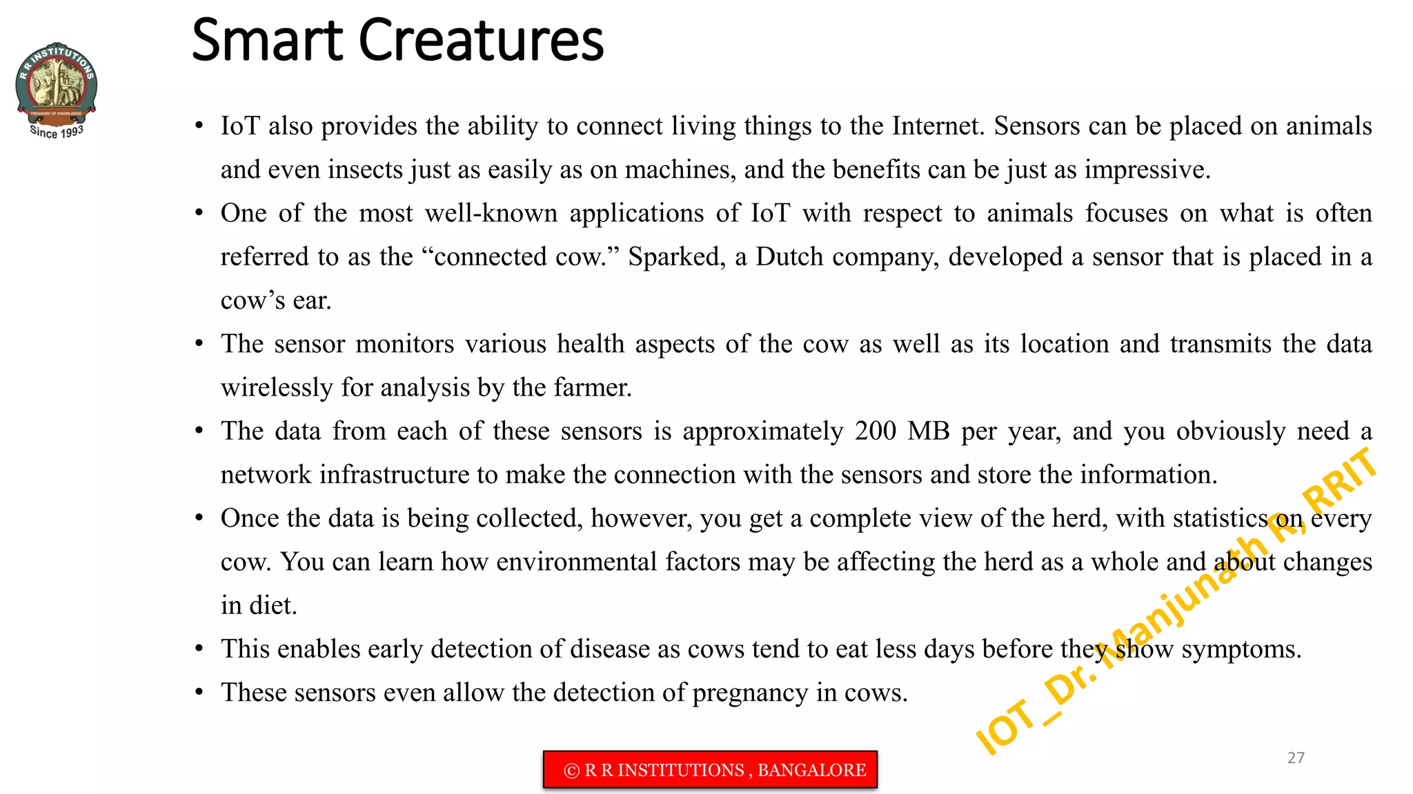 Smart Creatures
• IoT also provides the ability to connect living things to the Internet. Sensors can be placed on animals
and even insects just as easily as on machines, and the benefits can be just as impressive.
• One of the most well-known applications of IoT with respect to animals focuses on what is often
referred to as the “connected cow.” Sparked, a Dutch company, developed a sensor that is placed in a
cow’s ear.
• The sensor monitors various health aspects of the cow as well as its location and transmits the data
wirelessly for analysis by the farmer.
• The data from each of these sensors is approximately 200 MB per year, and you obviously need a
network infrastructure to make the connection with the sensors and store the information.
• Once the data is being collected, however, you get a complete view of the herd, with statistics on every
cow. You can learn how environmental factors may be affecting the herd as a whole and about changes
in diet.
• This enables early detection of disease as cows tend to eat less days before they show symptoms.
• These sensors even allow the detection of pregnancy in cows.
27
© R R INSTITUTIONS , BANGALORE
 