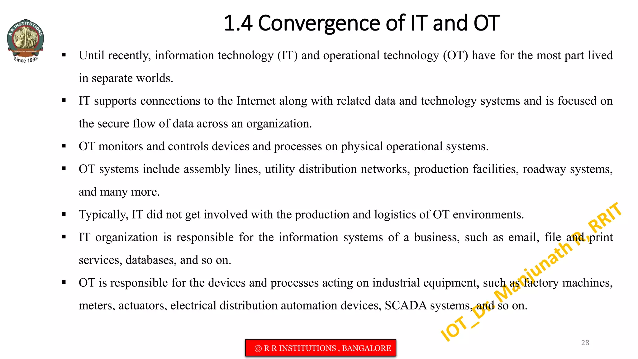 1.4 Convergence of IT and OT
 Until recently, information technology (IT) and operational technology (OT) have for the most part lived
in separate worlds.
 IT supports connections to the Internet along with related data and technology systems and is focused on
the secure flow of data across an organization.
 OT monitors and controls devices and processes on physical operational systems.
 OT systems include assembly lines, utility distribution networks, production facilities, roadway systems,
and many more.
 Typically, IT did not get involved with the production and logistics of OT environments.
 IT organization is responsible for the information systems of a business, such as email, file and print
services, databases, and so on.
 OT is responsible for the devices and processes acting on industrial equipment, such as factory machines,
meters, actuators, electrical distribution automation devices, SCADA systems, and so on.
28
© R R INSTITUTIONS , BANGALORE
 