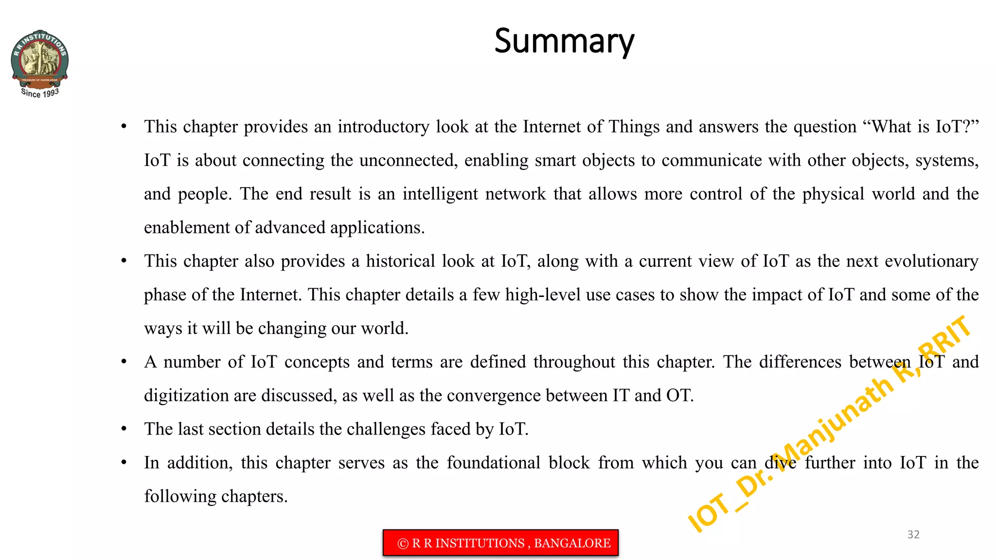 Summary
• This chapter provides an introductory look at the Internet of Things and answers the question “What is IoT?”
IoT is about connecting the unconnected, enabling smart objects to communicate with other objects, systems,
and people. The end result is an intelligent network that allows more control of the physical world and the
enablement of advanced applications.
• This chapter also provides a historical look at IoT, along with a current view of IoT as the next evolutionary
phase of the Internet. This chapter details a few high-level use cases to show the impact of IoT and some of the
ways it will be changing our world.
• A number of IoT concepts and terms are defined throughout this chapter. The differences between IoT and
digitization are discussed, as well as the convergence between IT and OT.
• The last section details the challenges faced by IoT.
• In addition, this chapter serves as the foundational block from which you can dive further into IoT in the
following chapters.
32
© R R INSTITUTIONS , BANGALORE
 