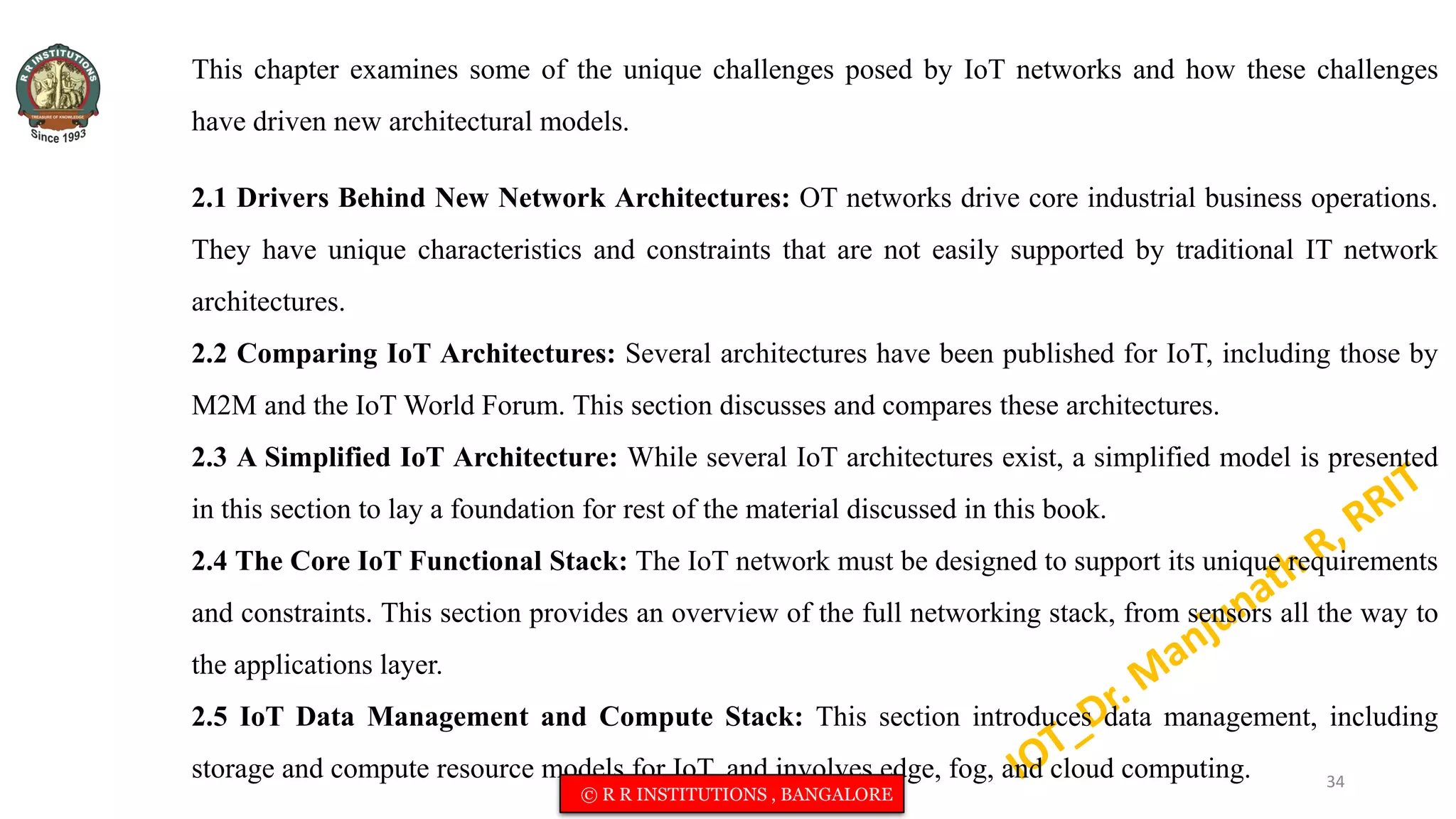 This chapter examines some of the unique challenges posed by IoT networks and how these challenges
have driven new architectural models.
2.1 Drivers Behind New Network Architectures: OT networks drive core industrial business operations.
They have unique characteristics and constraints that are not easily supported by traditional IT network
architectures.
2.2 Comparing IoT Architectures: Several architectures have been published for IoT, including those by
M2M and the IoT World Forum. This section discusses and compares these architectures.
2.3 A Simplified IoT Architecture: While several IoT architectures exist, a simplified model is presented
in this section to lay a foundation for rest of the material discussed in this book.
2.4 The Core IoT Functional Stack: The IoT network must be designed to support its unique requirements
and constraints. This section provides an overview of the full networking stack, from sensors all the way to
the applications layer.
2.5 IoT Data Management and Compute Stack: This section introduces data management, including
storage and compute resource models for IoT, and involves edge, fog, and cloud computing. 34
© R R INSTITUTIONS , BANGALORE
 