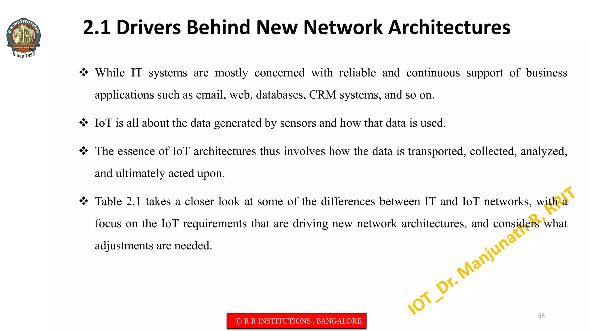 2.1 Drivers Behind New Network Architectures
 While IT systems are mostly concerned with reliable and continuous support of business
applications such as email, web, databases, CRM systems, and so on.
 IoT is all about the data generated by sensors and how that data is used.
 The essence of IoT architectures thus involves how the data is transported, collected, analyzed,
and ultimately acted upon.
 Table 2.1 takes a closer look at some of the differences between IT and IoT networks, with a
focus on the IoT requirements that are driving new network architectures, and considers what
adjustments are needed.
35
© R R INSTITUTIONS , BANGALORE
 