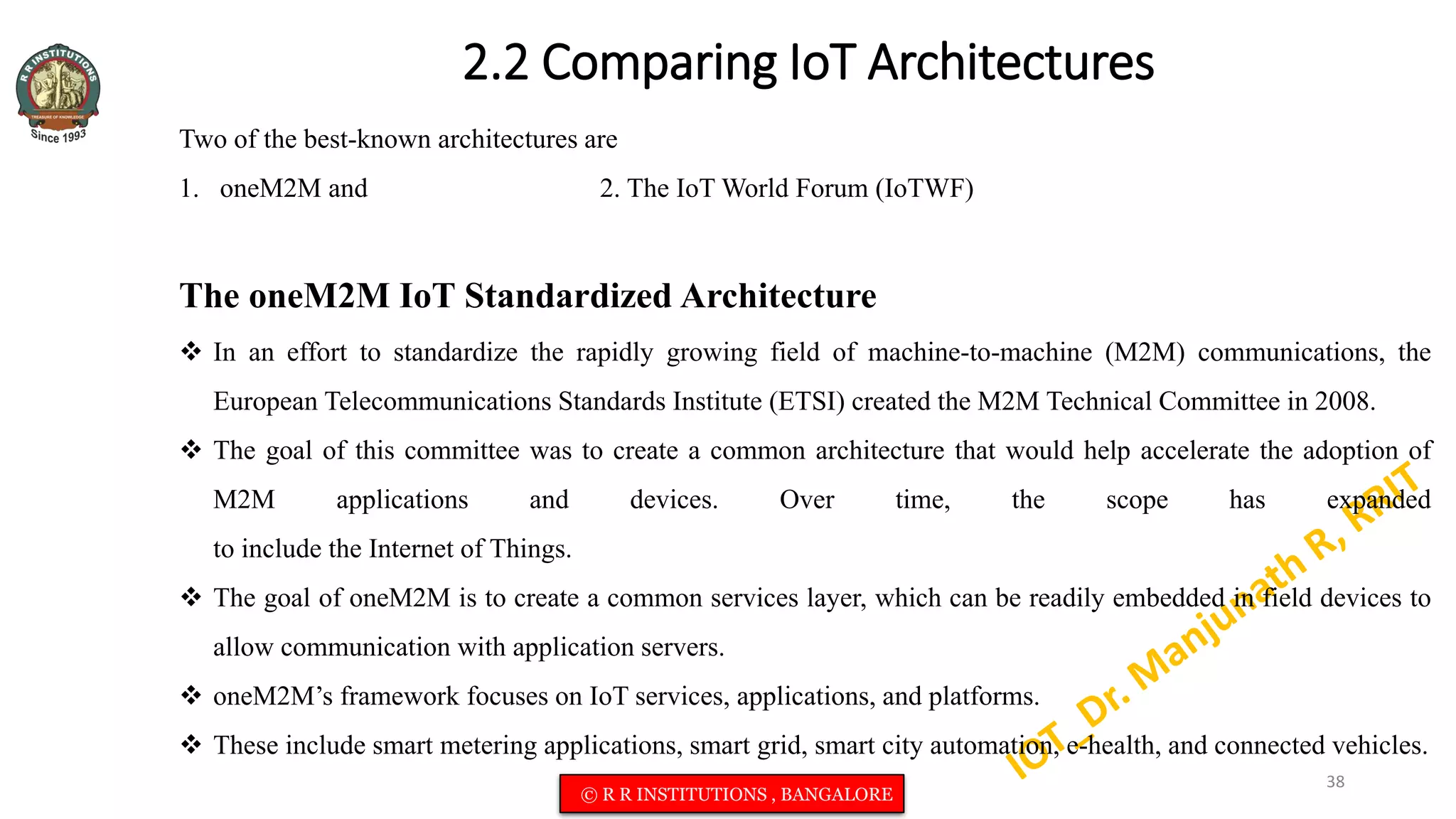 2.2 Comparing IoT Architectures
Two of the best-known architectures are
1. oneM2M and 2. The IoT World Forum (IoTWF)
The oneM2M IoT Standardized Architecture
 In an effort to standardize the rapidly growing field of machine-to-machine (M2M) communications, the
European Telecommunications Standards Institute (ETSI) created the M2M Technical Committee in 2008.
 The goal of this committee was to create a common architecture that would help accelerate the adoption of
M2M applications and devices. Over time, the scope has expanded
to include the Internet of Things.
 The goal of oneM2M is to create a common services layer, which can be readily embedded in field devices to
allow communication with application servers.
 oneM2M’s framework focuses on IoT services, applications, and platforms.
 These include smart metering applications, smart grid, smart city automation, e-health, and connected vehicles.
38
© R R INSTITUTIONS , BANGALORE
 
