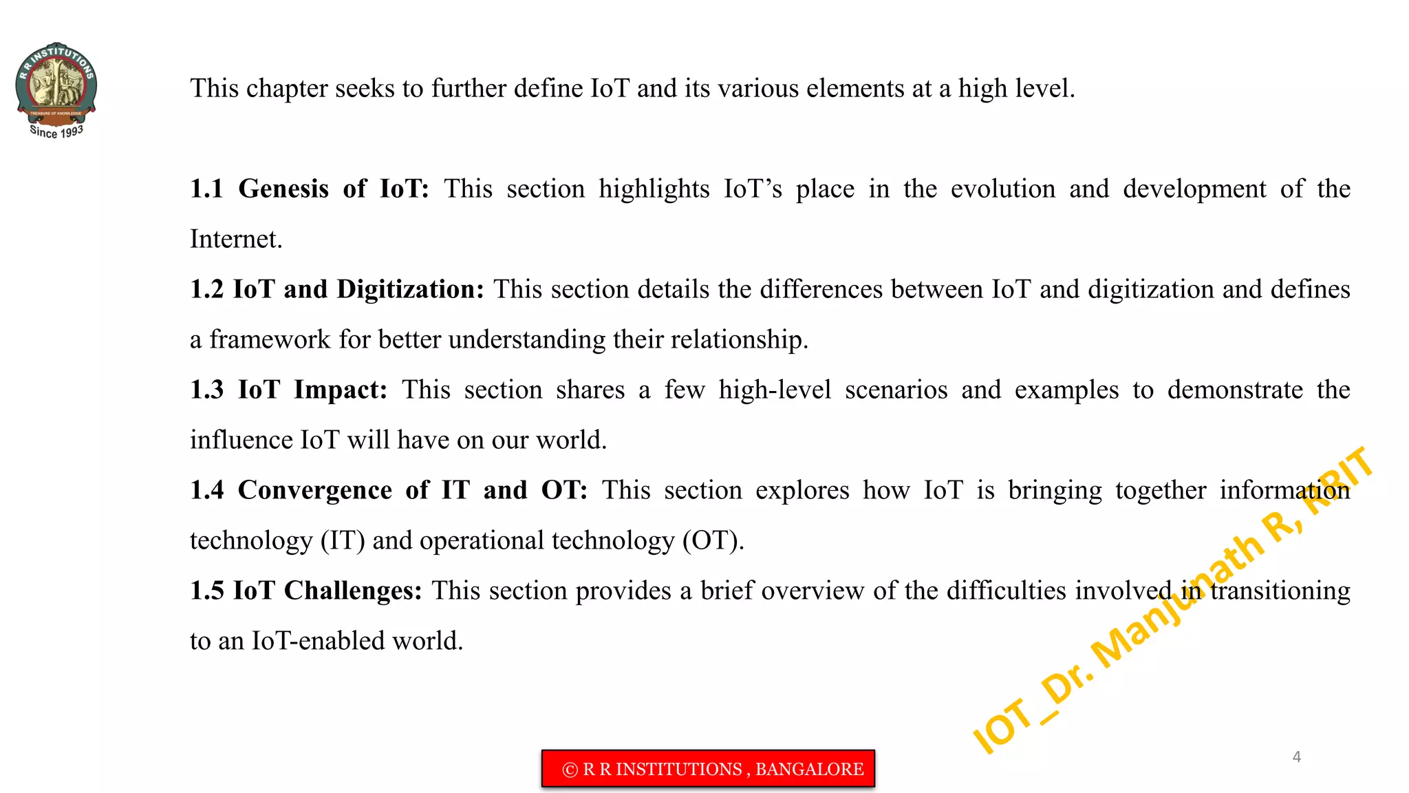 This chapter seeks to further define IoT and its various elements at a high level.
1.1 Genesis of IoT: This section highlights IoT’s place in the evolution and development of the
Internet.
1.2 IoT and Digitization: This section details the differences between IoT and digitization and defines
a framework for better understanding their relationship.
1.3 IoT Impact: This section shares a few high-level scenarios and examples to demonstrate the
influence IoT will have on our world.
1.4 Convergence of IT and OT: This section explores how IoT is bringing together information
technology (IT) and operational technology (OT).
1.5 IoT Challenges: This section provides a brief overview of the difficulties involved in transitioning
to an IoT-enabled world.
4
© R R INSTITUTIONS , BANGALORE
 