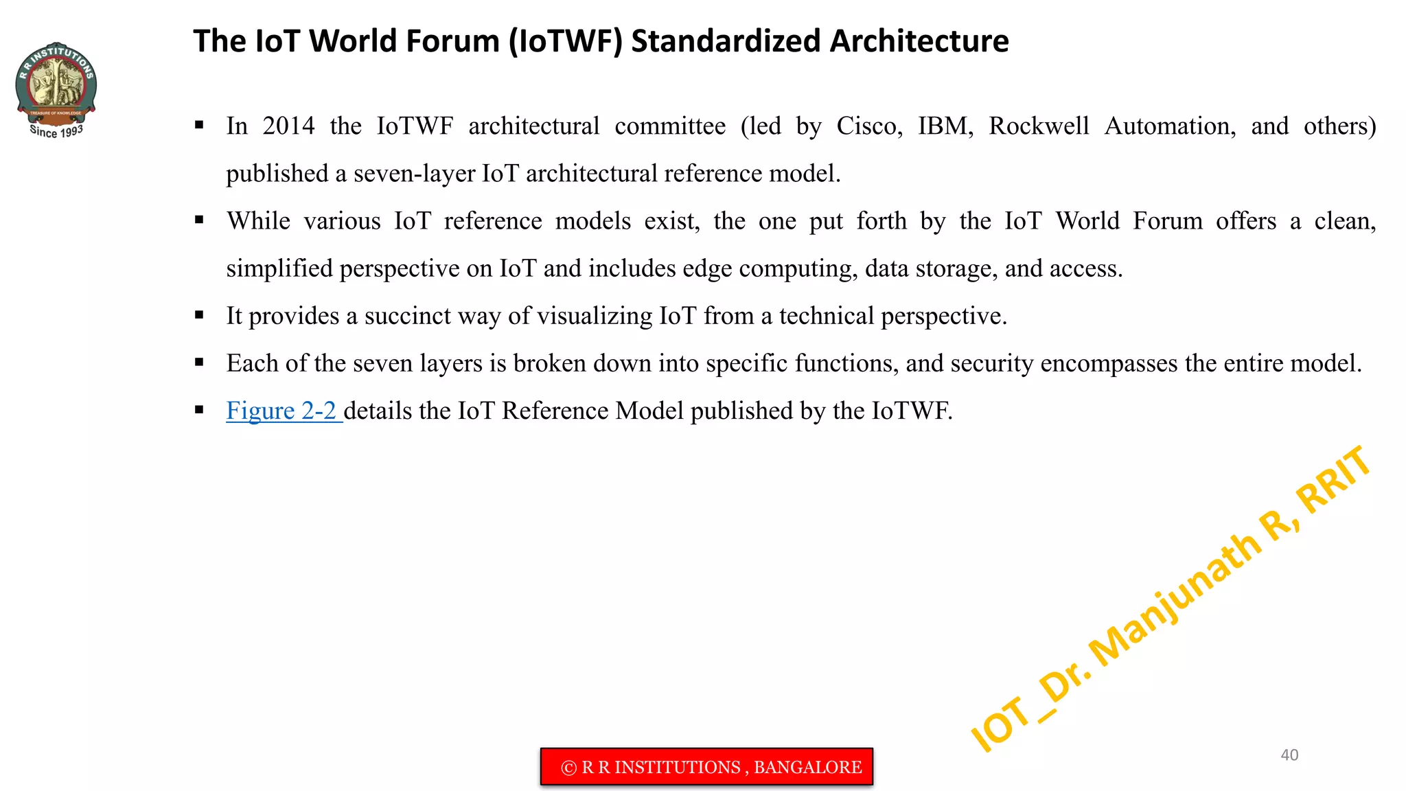 The IoT World Forum (IoTWF) Standardized Architecture
 In 2014 the IoTWF architectural committee (led by Cisco, IBM, Rockwell Automation, and others)
published a seven-layer IoT architectural reference model.
 While various IoT reference models exist, the one put forth by the IoT World Forum offers a clean,
simplified perspective on IoT and includes edge computing, data storage, and access.
 It provides a succinct way of visualizing IoT from a technical perspective.
 Each of the seven layers is broken down into specific functions, and security encompasses the entire model.
 Figure 2-2 details the IoT Reference Model published by the IoTWF.
40
© R R INSTITUTIONS , BANGALORE
 