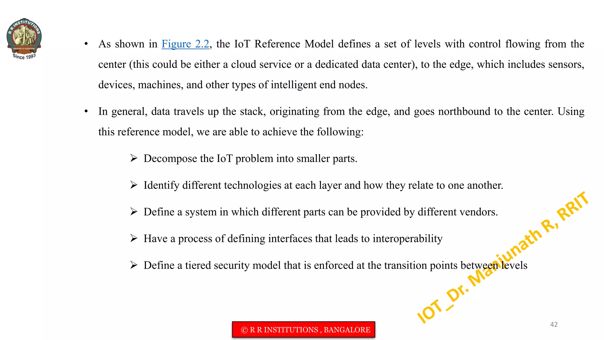 • As shown in Figure 2.2, the IoT Reference Model defines a set of levels with control flowing from the
center (this could be either a cloud service or a dedicated data center), to the edge, which includes sensors,
devices, machines, and other types of intelligent end nodes.
• In general, data travels up the stack, originating from the edge, and goes northbound to the center. Using
this reference model, we are able to achieve the following:
 Decompose the IoT problem into smaller parts.
 Identify different technologies at each layer and how they relate to one another.
 Define a system in which different parts can be provided by different vendors.
 Have a process of defining interfaces that leads to interoperability
 Define a tiered security model that is enforced at the transition points between levels
42
© R R INSTITUTIONS , BANGALORE
 